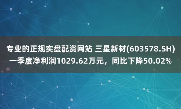 专业的正规实盘配资网站 三星新材(603578.SH)一季度净利润1029.62万元，同比下降50.02%