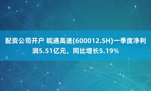 配资公司开户 皖通高速(600012.SH)一季度净利润5.51亿元，同比增长5.19%