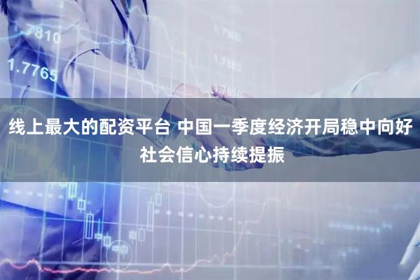 线上最大的配资平台 中国一季度经济开局稳中向好 社会信心持续提振