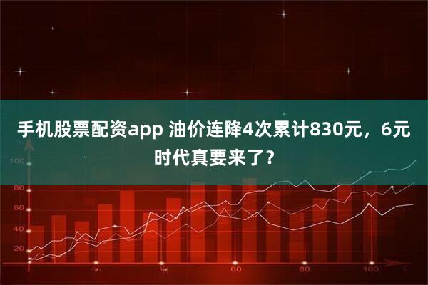 手机股票配资app 油价连降4次累计830元，6元时代真要来了？