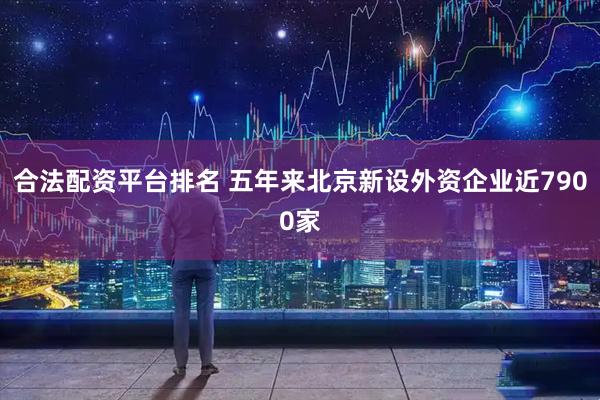合法配资平台排名 五年来北京新设外资企业近7900家