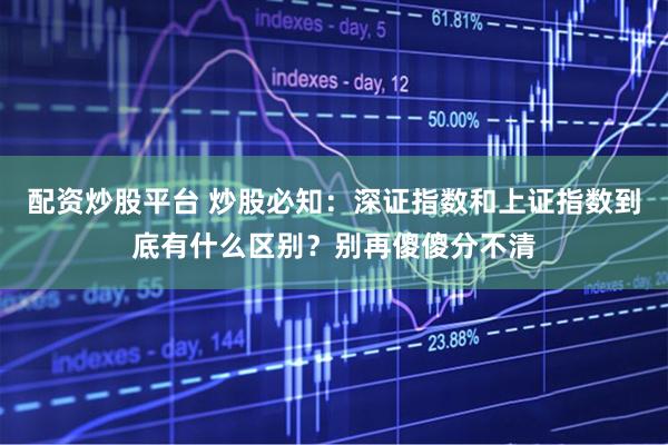 配资炒股平台 炒股必知：深证指数和上证指数到底有什么区别？别再傻傻分不清
