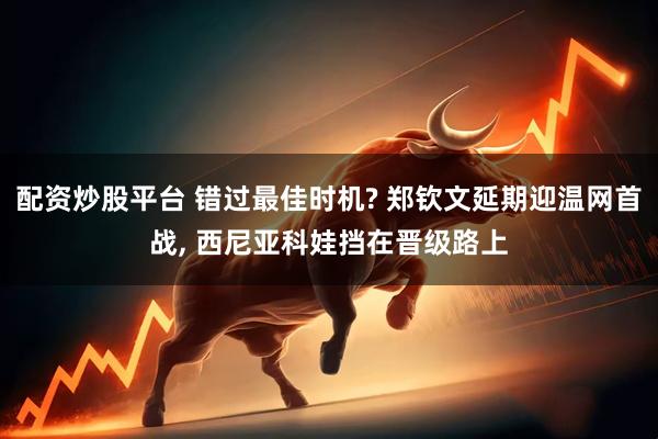 配资炒股平台 错过最佳时机? 郑钦文延期迎温网首战, 西尼亚科娃挡在晋级路上
