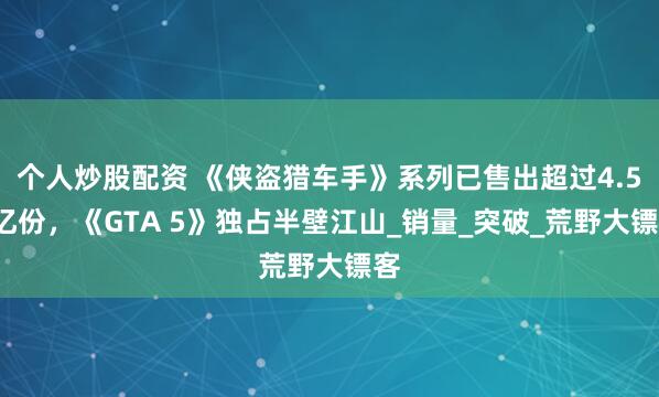个人炒股配资 《侠盗猎车手》系列已售出超过4.55亿份，《GTA 5》独占半壁江山_销量_突破_荒野大镖客