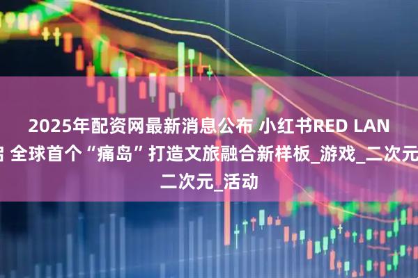 2025年配资网最新消息公布 小红书RED LAND开启 全球首个“痛岛”打造文旅融合新样板_游戏_二次元_活动
