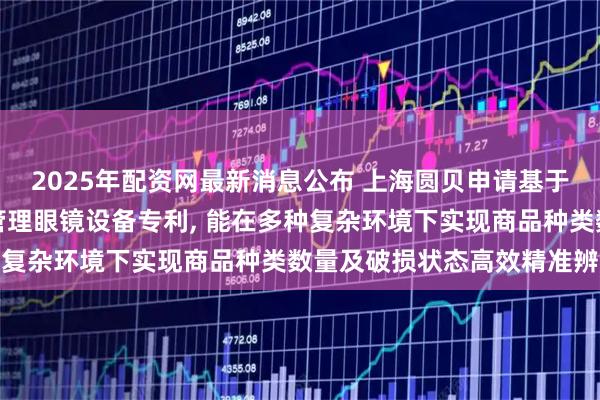 2025年配资网最新消息公布 上海圆贝申请基于增强现实技术智能库存管理眼镜设备专利, 能在多种复杂环境下实现商品种类数量及破损状态高效精准辨识