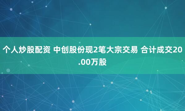 个人炒股配资 中创股份现2笔大宗交易 合计成交20.00万股