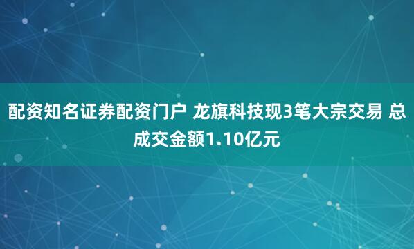 配资知名证券配资门户 龙旗科技现3笔大宗交易 总成交金额1.10亿元