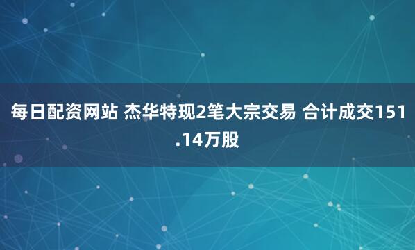 每日配资网站 杰华特现2笔大宗交易 合计成交151.14万股