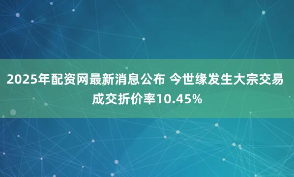 2025年配资网最新消息公布 今世缘发生大宗交易 成交折价率10.45%