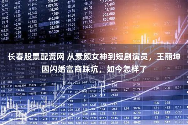 长春股票配资网 从素颜女神到短剧演员，王丽坤因闪婚富商踩坑，如今怎样了