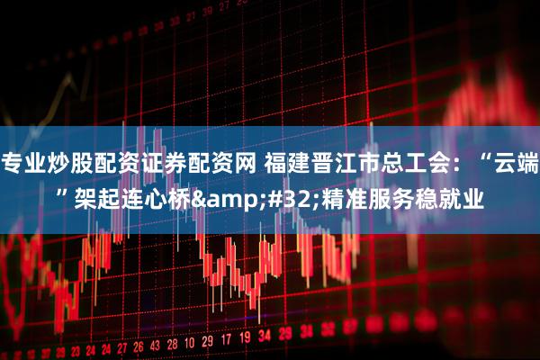 专业炒股配资证券配资网 福建晋江市总工会：“云端”架起连心桥 精准服务稳就业