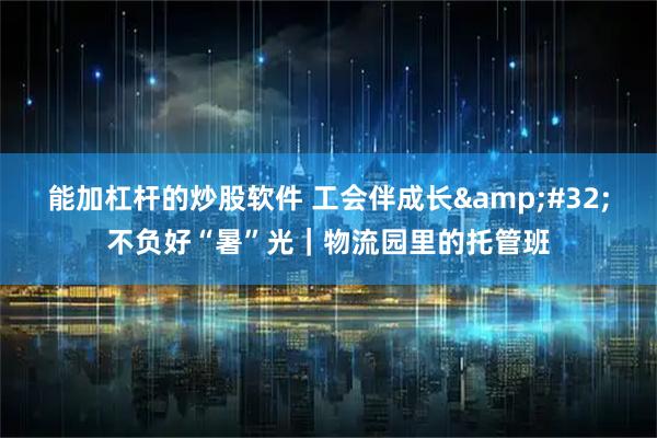 能加杠杆的炒股软件 工会伴成长 不负好“暑”光｜物流园里的托管班