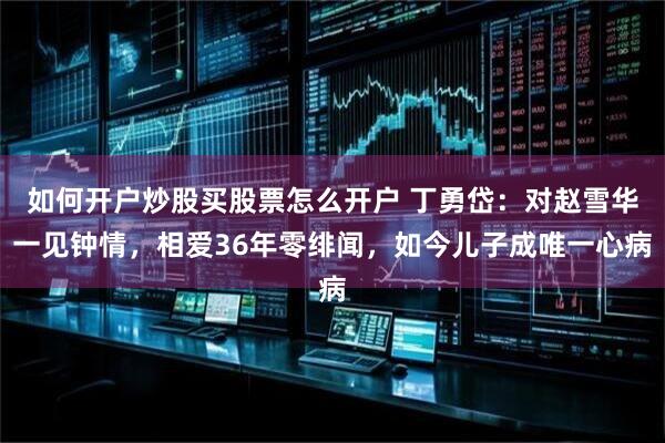 如何开户炒股买股票怎么开户 丁勇岱：对赵雪华一见钟情，相爱36年零绯闻，如今儿子成唯一心病
