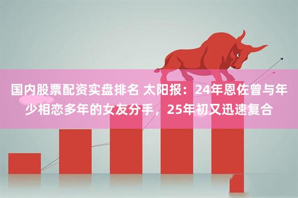 国内股票配资实盘排名 太阳报：24年恩佐曾与年少相恋多年的女友分手，25年初又迅速复合
